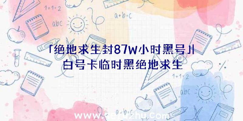 「绝地求生封87W小时黑号」|白号卡临时黑绝地求生